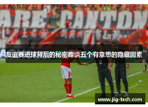 友谊赛进球背后的秘密趣谈五个有意思的隐藏因素