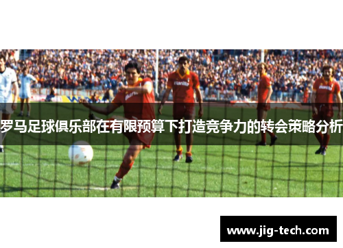 罗马足球俱乐部在有限预算下打造竞争力的转会策略分析