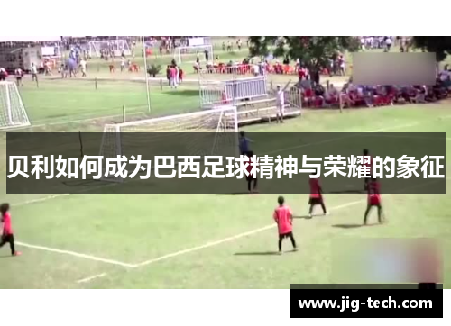 贝利如何成为巴西足球精神与荣耀的象征